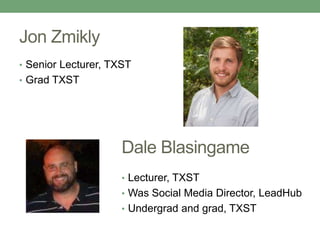 Jon Zmikly 
• Senior Lecturer, TXST 
• Grad TXST 
Dale Blasingame 
• Lecturer, TXST 
• Was Social Media Director, LeadHub 
• Undergrad and grad, TXST 
