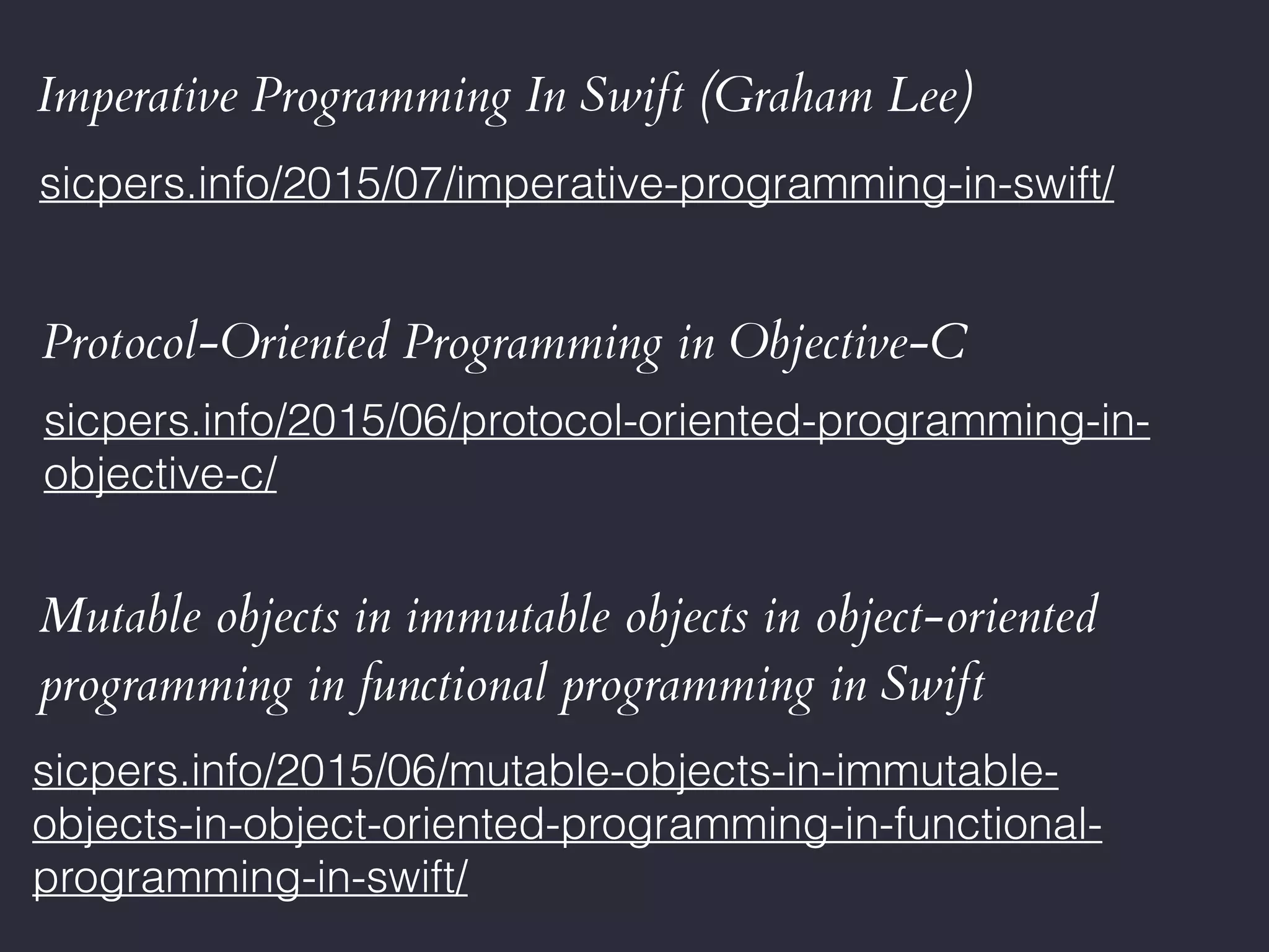 Imperative Programming In Swift (Graham Lee)
sicpers.info/2015/07/imperative-programming-in-swift/
Protocol-Oriented Programming in Objective-C
sicpers.info/2015/06/protocol-oriented-programming-in-
objective-c/
Mutable objects in immutable objects in object-oriented
programming in functional programming in Swift
sicpers.info/2015/06/mutable-objects-in-immutable-
objects-in-object-oriented-programming-in-functional-
programming-in-swift/
 