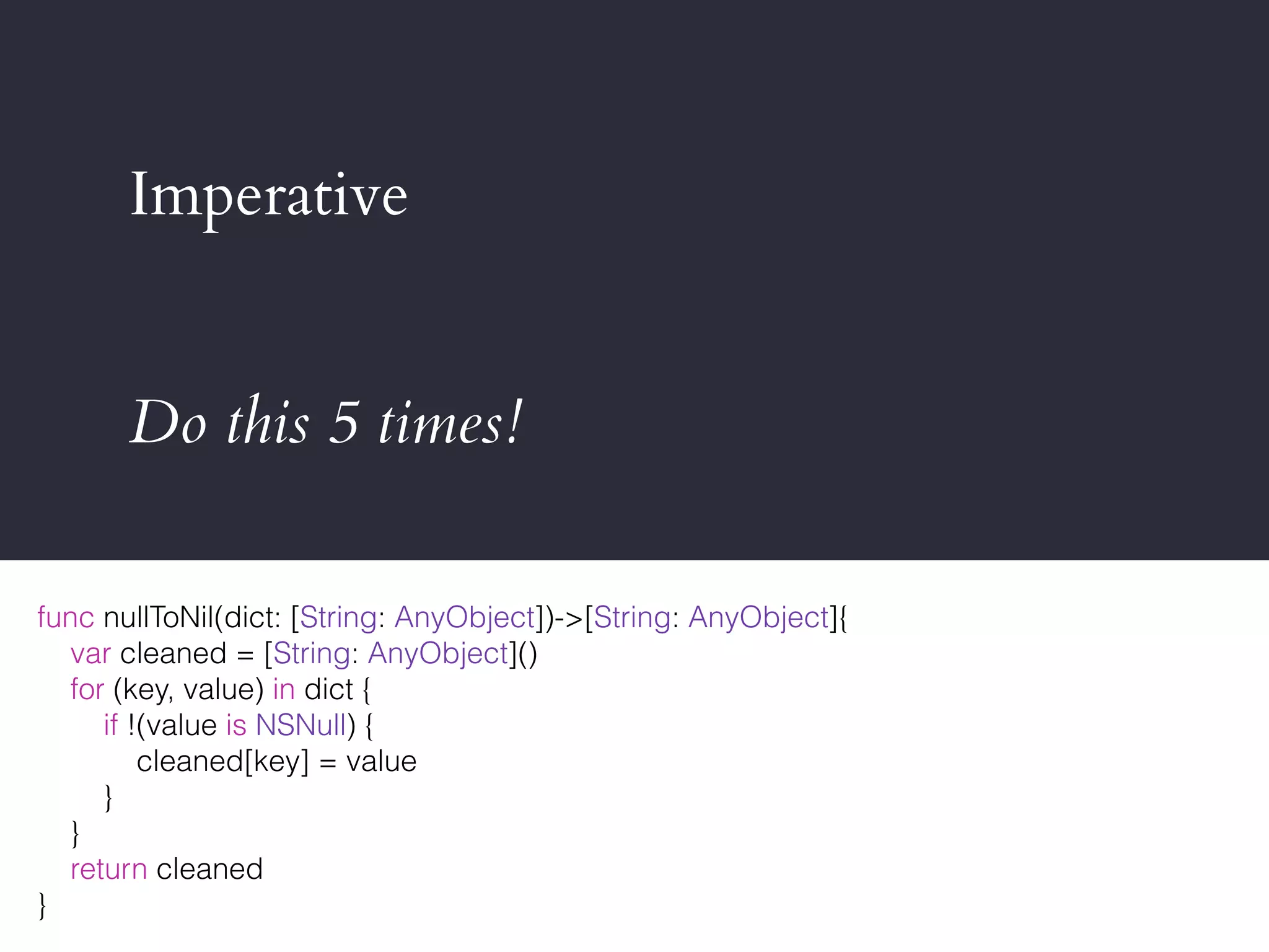 Imperative
Do this 5 times!
func nullToNil(dict: [String: AnyObject])->[String: AnyObject]{
var cleaned = [String: AnyObject]()
for (key, value) in dict {
if !(value is NSNull) {
cleaned[key] = value
}
}
return cleaned
}
 