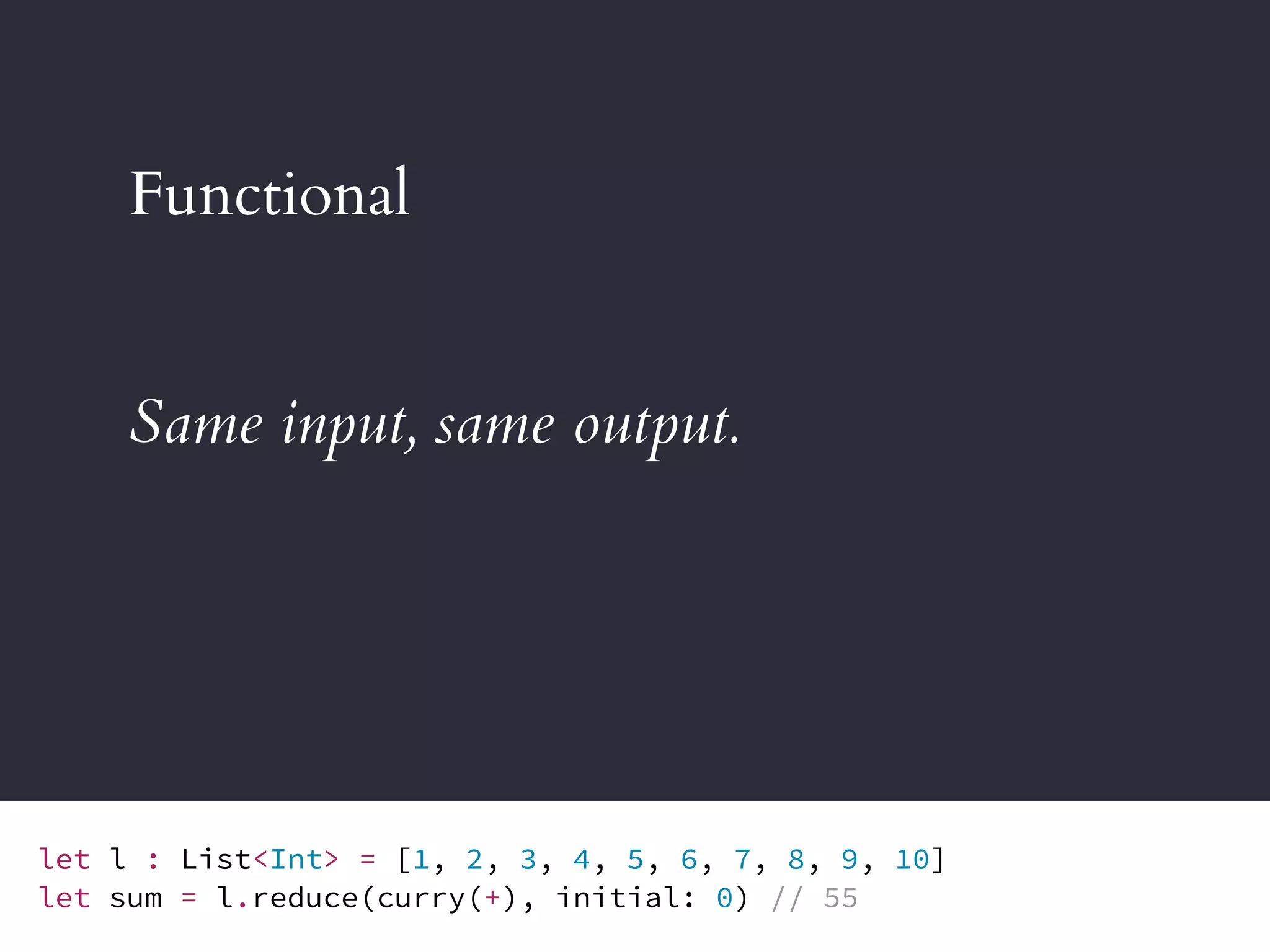 Functional
Same input, same output.
let l : List<Int> = [1, 2, 3, 4, 5, 6, 7, 8, 9, 10]
let sum = l.reduce(curry(+), initial: 0) // 55
 