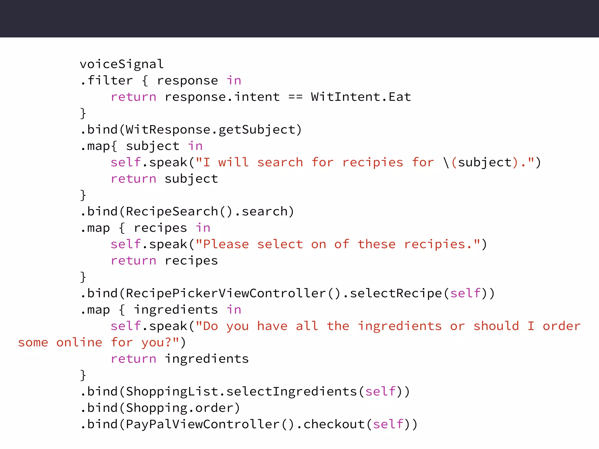Functional Reactive
Stream of events being processed.
voiceSignal
.filter { response in
return response.intent == WitIntent.Eat
}
.bind(WitResponse.getSubject)
.map{ subject in
self.speak("I will search for recipies for (subject).")
return subject
}
.bind(RecipeSearch().search)
.map { recipes in
self.speak("Please select on of these recipies.")
return recipes
}
.bind(RecipePickerViewController().selectRecipe(self))
.map { ingredients in
self.speak("Do you have all the ingredients or should I order
some online for you?")
return ingredients
}
.bind(ShoppingList.selectIngredients(self))
.bind(Shopping.order)
.bind(PayPalViewController().checkout(self))
 