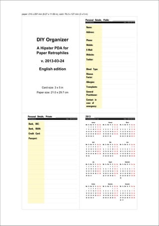 paper: 210 x 297 mm (8.27 x 11.69 in), card: 81 x 120 mm (3.19 x 4.72 in)
DIY Organizer
A Hipster PDA
for Paper Retrophiles
v. 2013-03-25
English edition
Format: Filofax Pocket
Card size: 8.1 x 12 cm (3.19 x 4.72 inch)
Paper size: 21 x 29.7 cm (8.27 x 11.7 inch)
Personal Details, Public
CSVTableCard date: 2013-05-05
Name:
Address:
Phone:
Mobile:
Email:
Website:
Twitter:
Birthday:
Blood Type:
Allergies:
Transplants:
Medication:
Children:
General
Practitioner:
Contact in
case of
emergency:
Personal Details, Private
CSVTableCard date: 2013-05-05
Bank, BIC:
Bank, IBAN:
Credit Card:
Passport:
Important Numbers
ImportantNumbersCard date: 2013-05-05
 