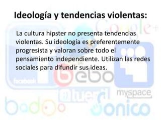 Ideología y tendencias violentas:
La cultura hipster no presenta tendencias
violentas. Su ideología es preferentemente
progresista y valoran sobre todo el
pensamiento independiente. Utilizan las redes
sociales para difundir sus ideas.
 
