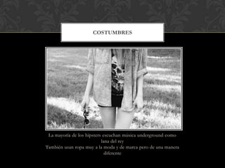 La mayoría de los hipsters escuchan música underground como
lana del rey
También usan ropa muy a la moda y de marca pero de una manera
diferente
COSTUMBRES
 