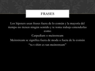 Los hipsters usan frases fuera de lo común y la mayoría del
tiempo no tienen ningún sentido y te toma trabajo entenderlas
como
Carpediam o meinstream
Meinstream se significa fuera de moda o fuera de lo común
“tu t-shirt es tan meinstream”
FRASES
 