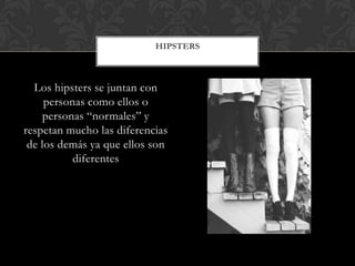 Los hipsters se juntan con
personas como ellos o
personas “normales” y
respetan mucho las diferencias
de los demás ya que ellos son
diferentes
HIPSTERS
 