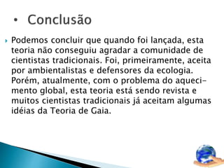  Podemos concluir que quando foi lançada, esta 
teoria não conseguiu agradar a comunidade de 
cientistas tradicionais. Foi, primeiramente, aceita 
por ambientalistas e defensores da ecologia. 
Porém, atualmente, com o problema do aqueci-mento 
global, esta teoria está sendo revista e 
muitos cientistas tradicionais já aceitam algumas 
idéias da Teoria de Gaia. 
 