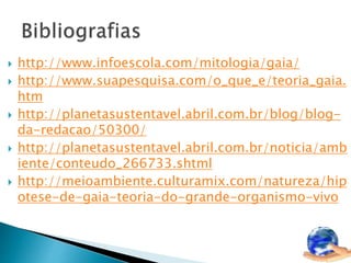  http://www.infoescola.com/mitologia/gaia/ 
 http://www.suapesquisa.com/o_que_e/teoria_gaia. 
htm 
 http://planetasustentavel.abril.com.br/blog/blog-da- 
redacao/50300/ 
 http://planetasustentavel.abril.com.br/noticia/amb 
iente/conteudo_266733.shtml 
 http://meioambiente.culturamix.com/natureza/hip 
otese-de-gaia-teoria-do-grande-organismo-vivo 
