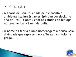  A Teoria de Gaia foi criada pelo cientista e 
ambientalista inglês James Ephraim Lovelock, no 
ano de 1969. Contou com os estudos da bióloga 
norte-americana Lynn Margulis. 
 O nome da teoria é uma homenagem a deusa Gaia, 
divindade que representava a Terra na mitologia 
grega. 
 