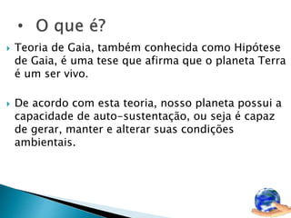 Teoria de Gaia, também conhecida como Hipótese 
de Gaia, é uma tese que afirma que o planeta Terra 
é um ser vivo. 
 De acordo com esta teoria, nosso planeta possui a 
capacidade de auto-sustentação, ou seja é capaz 
de gerar, manter e alterar suas condições 
ambientais. 
 