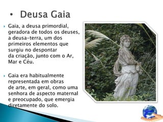  Gaia, a deusa primordial, 
geradora de todos os deuses, 
a deusa-terra, um dos 
primeiros elementos que 
surgiu no despontar 
da criação, junto com o Ar, 
Mar e Céu. 
 Gaia era habitualmente 
representada em obras 
de arte, em geral, como uma 
senhora de aspecto maternal 
e preocupado, que emergia 
diretamente do solo. 
 