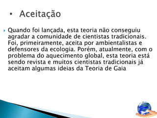  Quando foi lançada, esta teoria não conseguiu 
agradar a comunidade de cientistas tradicionais. 
Foi, primeiramente, aceita por ambientalistas e 
defensores da ecologia. Porém, atualmente, com o 
problema do aquecimento global, esta teoria está 
sendo revista e muitos cientistas tradicionais já 
aceitam algumas ideias da Teoria de Gaia 
 