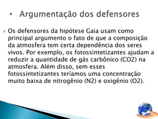  Os defensores da hipótese Gaia usam como 
principal argumento o fato de que a composição 
da atmosfera tem certa dependência dos seres 
vivos. Por exemplo, os fotossintetizantes ajudam a 
reduzir a quantidade de gás carbônico (CO2) na 
atmosfera. Além disso, sem esses 
fotossintetizantes teríamos uma concentração 
muito baixa de nitrogênio (N2) e oxigênio (O2). 
 