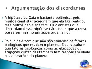  A hipótese de Gaia é bastante polêmica, pois 
muitos cientistas acreditam que ela faz sentido, 
mas outros não a aceitam. Os cientistas que 
discordam dessa hipótese não creem que a terra 
possa ser mesmo um superorganismo. 
 Pois, eles dizem que não são somente os fatores 
biológicos que mudam o planeta. Eles ressaltam 
que fatores geológicos como as glaciações ou 
erupções vulcânicas também tem responsabilidade 
nas alterações do planeta. 
 