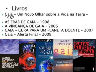  Gaia - Um Novo Olhar sobre a Vida na Terra – 
1987 
 AS ERAS DE GAIA – 1998 
 A VINGANÇA DE GAIA – 2006 
 GAIA - CURA PARA UM PLANETA DOENTE – 2007 
 Gaia - Alerta Final – 2009 
 