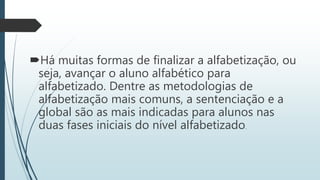 Há muitas formas de finalizar a alfabetização, ou
seja, avançar o aluno alfabético para
alfabetizado. Dentre as metodologias de
alfabetização mais comuns, a sentenciação e a
global são as mais indicadas para alunos nas
duas fases iniciais do nível alfabetizado.
 