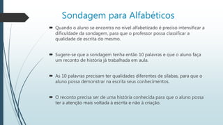 Sondagem para Alfabéticos
 Quando o aluno se encontra no nível alfabetizado é preciso intensificar a
dificuldade da sondagem, para que o professor possa classificar a
qualidade de escrita do mesmo.
 Sugere-se que a sondagem tenha então 10 palavras e que o aluno faça
um reconto de história já trabalhada em aula.
 As 10 palavras precisam ter qualidades diferentes de sílabas, para que o
aluno possa demonstrar na escrita seus conhecimentos.
 O reconto precisa ser de uma história conhecida para que o aluno possa
ter a atenção mais voltada à escrita e não à criação.
 