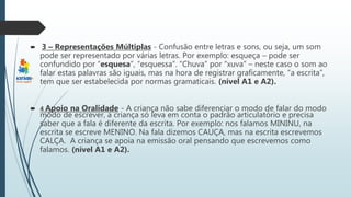  3 – Representações Múltiplas - Confusão entre letras e sons, ou seja, um som
pode ser representado por várias letras. Por exemplo: esqueça – pode ser
confundido por “esquesa”, “esquessa”. “Chuva” por “xuva” – neste caso o som ao
falar estas palavras são iguais, mas na hora de registrar graficamente, “a escrita”,
tem que ser estabelecida por normas gramaticais. (nível A1 e A2).
 4 Apoio na Oralidade - A criança não sabe diferenciar o modo de falar do modo
modo de escrever, a criança só leva em conta o padrão articulatório e precisa
saber que a fala é diferente da escrita. Por exemplo: nos falamos MININU, na
escrita se escreve MENINO. Na fala dizemos CAUÇA, mas na escrita escrevemos
CALÇA. A criança se apoia na emissão oral pensando que escrevemos como
falamos. (nível A1 e A2).
 