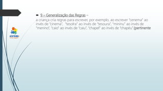  9 – Generalização das Regras –
a criança cria regras para escrever, por exemplo, ao escrever “cenema” ao
invés de “cinema”, “tesolra” ao invés de “tesoura”, “mininu” ao invés de
“menino”, “caio” ao invés de “caiu”, “chapel” ao invés de “chapéu”.(pertinente
 