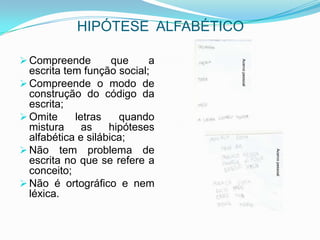 HIPÓTESE ALFABÉTICO
 Compreende que a
escrita tem função social;
 Compreende o modo de
construção do código da
escrita;
 Omite letras quando
mistura as hipóteses
alfabética e silábica;
 Não tem problema de
escrita no que se refere a
conceito;
 Não é ortográfico e nem
léxica.
Acervopessoal
Acervopessoal
 