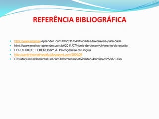 REFERÊNCIA BIBLIOGRÁFICA
 html://www.ensinar-aprender .com.br/2011/04/atividades-favoraveis-para-cada
 html://www.ensinar-aprender.com.br/2011/07/niveis-de-desenvolvimento-da-escrita
 FERREIRO,E; TEBEROSKY, A. Psicogênese da Lingua
 http://cantinhocriativodalu.blogspont.com/2009/08
 Revistaguiafundamental.uol.com.br/professor-atividade/94/artigo252538-1.asp
 