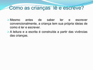 Como as crianças lê e escreve?
 Mesmo antes de saber ler e escrever
convencionalmente, a criança tem sua própria ideias de
como é ler e escrever.
 A leitura e a escrita é construída a partir das vivências
das crianças.
 