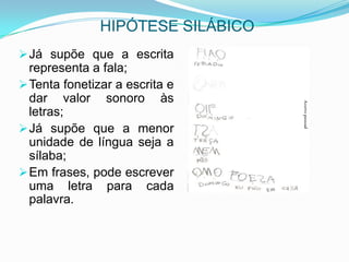 HIPÓTESE SILÁBICO
Já supõe que a escrita
representa a fala;
Tenta fonetizar a escrita e
dar valor sonoro às
letras;
Já supõe que a menor
unidade de língua seja a
sílaba;
Em frases, pode escrever
uma letra para cada
palavra.
 