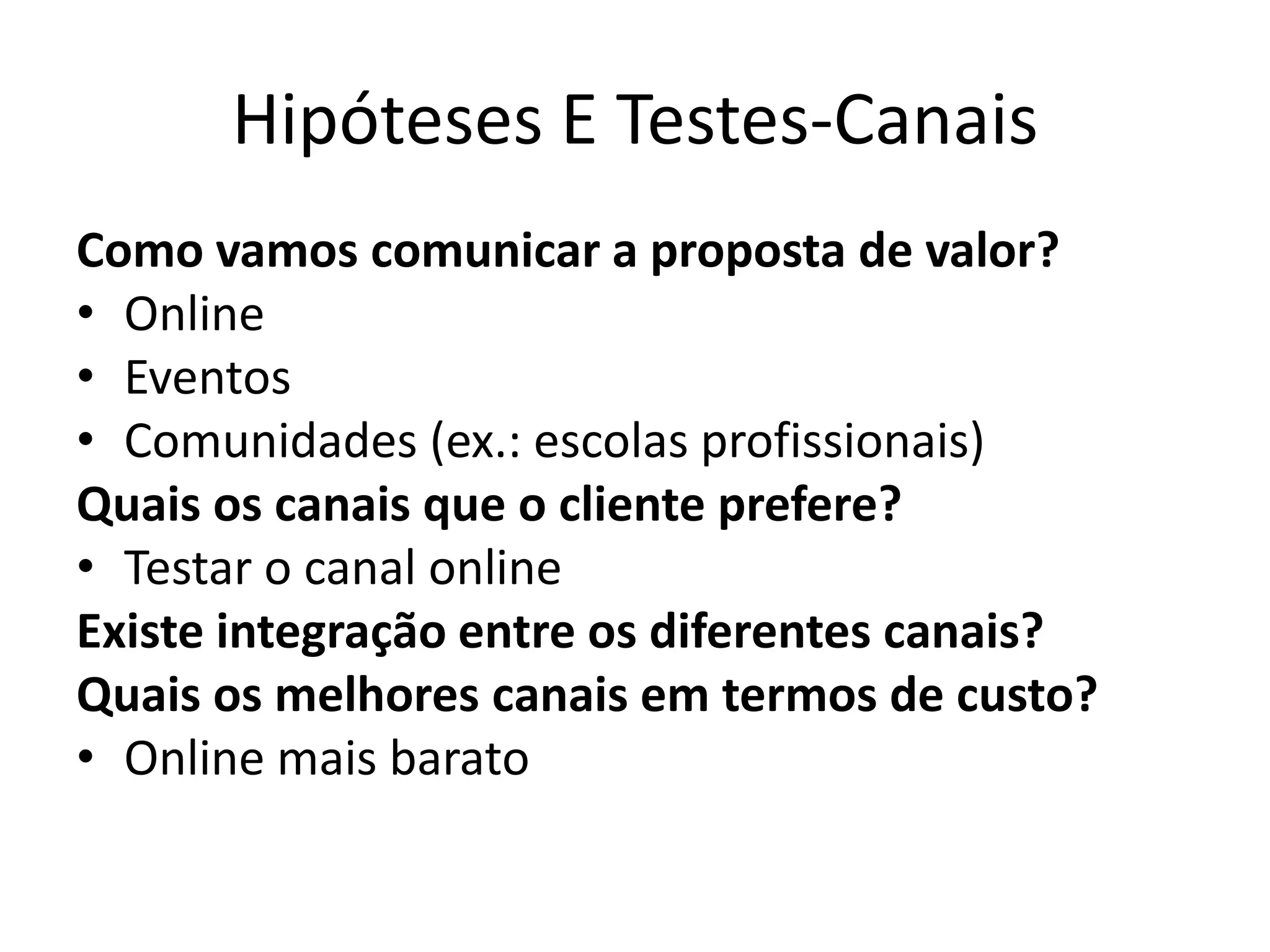 Hipóteses E Testes-Canais
Como vamos comunicar a proposta de valor?
• Online
• Eventos
• Comunidades (ex.: escolas profissionais)
Quais os canais que o cliente prefere?
• Testar o canal online
Existe integração entre os diferentes canais?
Quais os melhores canais em termos de custo?
• Online mais barato
 