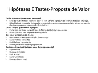 Hipóteses E Testes-Proposta de Valor
Qual o Problema que estamos a resolver?
• Falta de visibilidade do valor das pessoas com 12º ano à procura de oportunidades de emprego.
• Dificuldade de promoção do trabalho enquanto freelancers, ou por outro lado, abrir a perspectiva
   dos desempregados a essa opção de trabalho.
Qual a solução que estamos a propor?
• Portal com perfis de competências de fácil e rápida leitura e pesquisa
• Maior contacto com empresas empregadoras
Que valor fornecemos ao cliente?
• Abertura de novas oportunidades de emprego
• Maior rede de contactos
• Facilidade de contratação
• Formação através de serviços premium
Quais os principais atributos de valor da nossa proposta?
• Especialistas
• Rapidez de registo
• Fácil Acesso
• Maior visibilidade
• Rapidez do processo
 