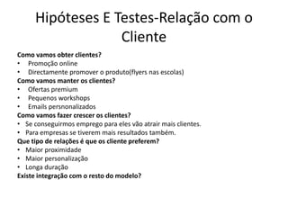 Hipóteses E Testes-Relação com o
                  Cliente
Como vamos obter clientes?
• Promoção online
• Directamente promover o produto(flyers nas escolas)
Como vamos manter os clientes?
• Ofertas premium
• Pequenos workshops
• Emails persnonalizados
Como vamos fazer crescer os clientes?
• Se conseguirmos emprego para eles vão atrair mais clientes.
• Para empresas se tiverem mais resultados também.
Que tipo de relações é que os cliente preferem?
• Maior proximidade
• Maior personalização
• Longa duração
Existe integração com o resto do modelo?
 