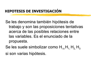 HIPOTESIS DE INVESTIGACIÓN Se les denomina también hipótesis de trabajo y son las proposiciones tentativas acerca de las posibles relaciones entre las variables. Es el enunciado de la propuesta. Se les suele simbolizar como H i ó  H 1,  H 2,  H 3  si son varias hipótesis. 