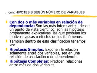 … cont.HIPOTESIS SEGÚN NÚMERO DE VARIABLES Con dos o más variables en relación de dependencia:   Son las más interesantes  desde un punto de vista científico, son las hipótesis propiamente explicativas, las que postulan los motivos causas o efectos de los fenómenos.  También dentro de esta clasificación tenemos las: Hipótesis Simples :  Exponen la relación solamente entre dos variables, sea en una relación de asociación o de dependencia. Hipótesis Complejas :  Predicen relaciones entre más de dos variables 
