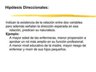 Hipótesis Direccionales: Indican la existencia de la relación entre dos variables pero además señalan la dirección esperada en esa relación, predicen su naturaleza. Ejemplo: A mayor edad de las enfermeras, menor propensión a aprobar un rol más amplio en su función profesional. A menor nivel educativo de la madre, mayor riesgo de enfermar y morir de sus hijos pequeños.   