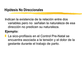 Hipótesis No Direccionales Indican la existencia de la relación entre dos variables pero no  señalan la naturaleza de esa dirección no predicen su naturaleza. Ejemplo: La sico-profilaxis en el Control Pre-Natal se encuentra asociada a la tensión y el dolor de la gestante durante el trabajo de parto. 