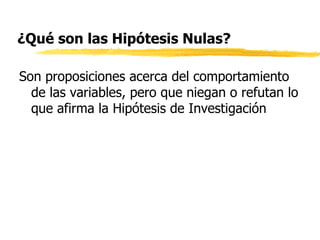¿Qué son las Hipótesis Nulas? Son proposiciones acerca del comportamiento de las variables, pero que niegan o refutan lo que afirma la Hipótesis de Investigación 