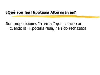 ¿Qué son las Hipótesis Alternativas? Son proposiciones “alternas” que se aceptan cuando la  Hipótesis Nula, ha sido rechazada.  