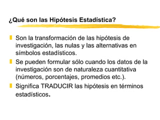 ¿Qué son las Hipótesis Estadística? Son la transformación de las hipótesis de investigación, las nulas y las alternativas en símbolos estadísticos. Se pueden formular sólo cuando los datos de la investigación son de naturaleza cuantitativa (números, porcentajes, promedios etc.). Significa TRADUCIR las hipótesis en términos estadísticos . 