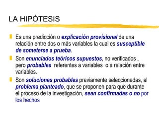 LA HIPÓTESIS Es una predicción o  explicación provisional  de una relación entre dos o más variables la cual es  susceptible de someterse a prueba . Son  enunciados teóricos   supuestos , no verificados , pero  probables   referentes a variables  o a relación entre variables. Son  soluciones probables  previamente seleccionadas, al  problema planteado , que se proponen para que durante el proceso de la investigación,  sean confirmadas o no  por los hechos 