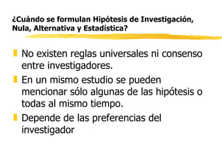 ¿Cuándo se formulan Hipótesis de Investigación, Nula, Alternativa y Estadística? No existen reglas universales ni consenso entre investigadores. En un mismo estudio se pueden mencionar sólo algunas de las hipótesis o todas al mismo tiempo. Depende de las preferencias del investigador 
