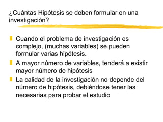 ¿Cuántas Hipótesis se deben formular en una investigación? Cuando el problema de investigación es complejo, (muchas variables) se pueden formular varias hipótesis. A mayor número de variables, tenderá a existir mayor número de hipótesis La calidad de la investigación no depende del número de hipótesis, debiéndose tener las necesarias para probar el estudio 