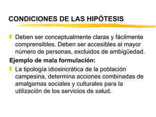 CONDICIONES DE LAS HIPÓTESIS Deben ser conceptualmente claras y fácilmente comprensibles. Deben ser accesibles al mayor número de personas, excluidos de ambigüedad. Ejemplo de mala formulación: La tipología idiosincrática de la población campesina, determina acciones combinadas de amalgamas sociales y culturales para la utilización de los servicios de salud. 