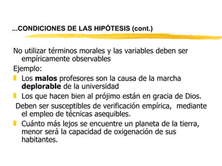 ... CONDICIONES DE LAS HIPÓTESIS   (cont.) No utilizar términos morales y las variables deben ser empíricamente observables Ejemplo: Los  malos  profesores son la causa de la marcha  deplorable  de la universidad Los que hacen bien al prójimo están en gracia de Dios.   Deben ser susceptibles de verificación empírica,  mediante el empleo de técnicas asequibles. Cuánto más lejos se encuentre un planeta de la tierra, menor será la capacidad de oxigenación de sus habitantes. 
