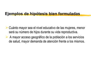 Ejemplos de hipótesis bien formuladas Cuánto mayor sea el nivel educativo de las mujeres, menor será su número de hijos durante su vida reproductiva.    A mayor acceso geográfico de la población a los servicios de salud, mayor demanda de atención frente a los mismos. 