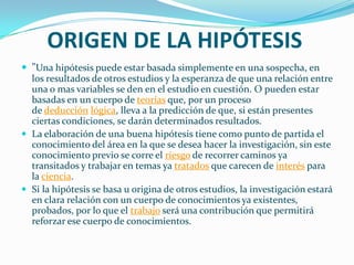 ORIGEN DE LA HIPÓTESIS
 "Una hipótesis puede estar basada simplemente en una sospecha, en
  los resultados de otros estudios y la esperanza de que una relación entre
  una o mas variables se den en el estudio en cuestión. O pueden estar
  basadas en un cuerpo de teorías que, por un proceso
  de deducción lógica, lleva a la predicción de que, si están presentes
  ciertas condiciones, se darán determinados resultados.
 La elaboración de una buena hipótesis tiene como punto de partida el
  conocimiento del área en la que se desea hacer la investigación, sin este
  conocimiento previo se corre el riesgo de recorrer caminos ya
  transitados y trabajar en temas ya tratados que carecen de interés para
  la ciencia.
 Si la hipótesis se basa u origina de otros estudios, la investigación estará
  en clara relación con un cuerpo de conocimientos ya existentes,
  probados, por lo que el trabajo será una contribución que permitirá
  reforzar ese cuerpo de conocimientos.
 