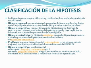 CLASIFICACIÓN DE LA HIPÓTESIS
 La hipótesis puede adoptar diferentes y clasificarles de acuerdo a la convivencia
  de cada autor:
 Hipótesis general: es cuando trata de responder de forma amplia a las dudas
  que el investigador tiene acerca de la relación que existe entre las variables.
 Hipótesis específica: es específica aquella hipótesis que se deriva de la
  general, estas tratan de concretizar a la hipótesis general y hace explícitas las
  orientaciones concebidas para resolver la investigación.
 Hipótesis estadística: la hipótesis estadística es aquella hipótesis que somete
  a prueba y expresa a las hipótesis operacionales en forma
  deecuaciones matemáticas.
 Problema: se quiere determinar si el entrenamiento en técnicas de estudio
  mejora el rendimiento académico de los estudiantes de la UNELLEZ.
 Hipótesis específica: los alumnos del
  subproyecto lenguaje y comunicación del I
  semestre, programa educación integral, entrenados en técnicas de estudio,
  obtendrán altas calificaciones al mejorar sus técnicas de aprendizajes.
 