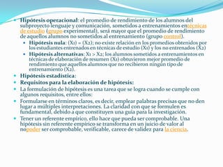  Hipótesis operacional: el promedio de rendimiento de los alumnos del
  subproyecto lenguaje y comunicación, sometidos a entrenamientos entécnicas
  de estudio (grupo experimental), será mayor que el promedio de rendimiento
  de aquellos alumnos no sometidos al entrenamiento (grupo control).
     Hipótesis nula: (X1) = (X2); no existe relación en los promedios obtenidos por
      los estudiantes entrenados en técnicas de estudio (X1) y los no entrenados (X2)
     Hipótesis alternativas: X1 > X2; los alumnos sometidos a entrenamientos en
      técnicas de elaboración de resumen (X1) obtuvieron mejor promedio de
      rendimiento que aquellos alumnos que no recibieron ningún tipo de
      entrenamiento (X2).
 Hipótesis estadística:
 Requisitos para la elaboración de hipótesis:
 La formulación de hipótesis es una tarea que se logra cuando se cumple con
  algunos requisitos, entre ellos:
 Formularse en términos claros, es decir, emplear palabras precisas que no den
  lugar a múltiples interpretaciones. La claridad con que se formulen es
  fundamental, debido a que constituyen una guía para la investigación.
 Tener un referente empírico, ello hace que pueda ser comprobable. Una
  hipótesis sin referente empírico se transforma en un juicio de valor al
  nopoder ser comprobable, verificable, carece de validez para la ciencia.
 