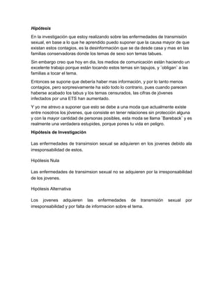 Hipótesis
En la investigación que estoy realizando sobre las enfermedades de transmisión
sexual, en base a lo que he aprendido puedo suponer que la causa mayor de que
existan estos contagios, es la desinformación que se da desde casa y mas en las
familias conservadoras donde los temas de sexo son temas tabues.
Sin embargo creo que hoy en dia, los medios de comunicación están haciendo un
excelente trabajo porque están tocando estos temas sin tapujos, y ¨obligan¨ a las
familias a tocar el tema.
Entonces se supone que debería haber mas información, y por lo tanto menos
contagios, pero sorpresivamente ha sido todo lo contrario, pues cuando parecen
haberse acabado los tabus y los temas censurados, las cifras de jóvenes
infectados por una ETS han aumentado.
Y yo me atrevo a suponer que esto se debe a una moda que actualmente existe
entre nosotros los jóvenes, que consiste en tener relaciones sin protección alguna
y con la mayor cantidad de personas posibles, esta moda se llama ¨Bareback¨ y es
realmente una verdadera estupides, porque pones tu vida en peligro.
Hipótesis de Investigación

Las enfermedades de transimsion sexual se adquieren en los jovenes debido ala
irresponsabilidad de estos.

Hipótesis Nula

Las enfermedades de transimsion sexual no se adquieren por la irresponsabilidad
de los jovenes.

Hipótesis Alternativa

Los jovenes adquieren las enfermedades de transmisión                sexual   por
irresponsabilidad y por falta de informacion sobre el tema.
 