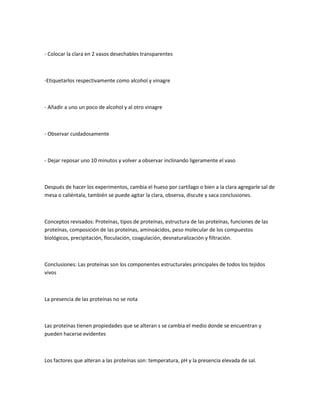 - Colocar la clara en 2 vasos desechables transparentes



-Etiquetarlos respectivamente como alcohol y vinagre



- Añadir a uno un poco de alcohol y al otro vinagre



- Observar cuidadosamente



- Dejar reposar uno 10 minutos y volver a observar inclinando ligeramente el vaso



Después de hacer los experimentos, cambia el hueso por cartílago o bien a la clara agregarle sal de
mesa o caliéntala, también se puede agitar la clara, observa, discute y saca conclusiones.



Conceptos revisados: Proteínas, tipos de proteínas, estructura de las proteínas, funciones de las
proteínas, composición de las proteínas, aminoácidos, peso molecular de los compuestos
biológicos, precipitación, floculación, coagulación, desnaturalización y filtración.



Conclusiones: Las proteínas son los componentes estructurales principales de todos los tejidos
vivos



La presencia de las proteínas no se nota



Las proteínas tienen propiedades que se alteran s se cambia el medio donde se encuentran y
pueden hacerse evidentes



Los factores que alteran a las proteínas son: temperatura, pH y la presencia elevada de sal.
 
