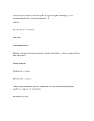 Variantes en los materiales: Diferentes partes de organismos y fluidos biológicos, varias
temperaturas, diferentes concentraciones de sal y la

agitación.



Desnaturalización de proteínas.



OBJETIVOS



Objetivo experimental



Observar el comportamiento de una proteína globular hidrosoluble en solución acuosa en función
de la fuerza iónica.



Tiempo requerido



Alrededor de tres horas.



Conocimientos necesarios



Composición química de las proteínas; propiedades físicas y químicas de los polipéptidos;
clasificación bioquímica de las proteínas.



Antecedentes teóricos
 