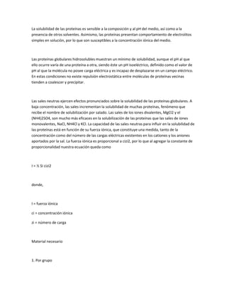 La solubilidad de las proteínas es sensible a la composición y al pH del medio, así como a la
presencia de otros solventes. Asimismo, las proteínas presentan comportamiento de electrolitos
simples en solución, por lo que son susceptibles a la concentración iónica del medio.



Las proteínas globulares hidrosolubles muestran un mínimo de solubilidad, aunque el pH al que
ello ocurre varía de una proteína a otra, siendo éste un pH isoeléctrico, definido como el valor de
pH al que la molécula no posee carga eléctrica y es incapaz de desplazarse en un campo eléctrico.
En estas condiciones no existe repulsión electrostática entre moléculas de proteínas vecinas
tienden a coalescer y precipitar.



Las sales neutras ejercen efectos pronunciados sobre la solubilidad de las proteínas globulares. A
baja concentración, las sales incrementan la solubilidad de muchas proteínas, fenómeno que
recibe el nombre de solubilización por salado. Las sales de los iones divalentes, MgCl2 y el
(NH4)2SO4, son mucho más eficaces en la solubilización de las proteínas que las sales de iones
monovalentes, NaCl, NH4Cl y KCl. La capacidad de las sales neutras para influir en la solubilidad de
las proteínas está en función de su fuerza iónica, que constituye una medida, tanto de la
concentración como del número de las cargas eléctricas existentes en los cationes y los aniones
aportados por la sal. La fuerza iónica es proporcional a cizi2, por lo que al agregar la constante de
proporcionalidad nuestra ecuación queda como



I = ½ Si cizi2



donde,



I = fuerza iónica

ci = concentración iónica

zi = número de carga



Material necesario



1. Por grupo
 